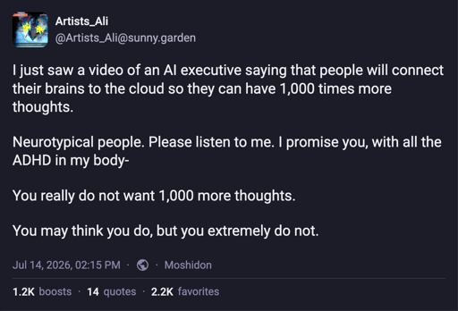 @Artists_Ali@sunny.garden  I just saw a video of an AI executive saying that people will connect their brains to the cloud so they can have 1,000 times more thoughts.  Neurotypical people. Please listen to me. I promise you, with all the ADHD in my body-   You really do not want 1,000 more thoughts.   You may think you do, but you extremely do not.