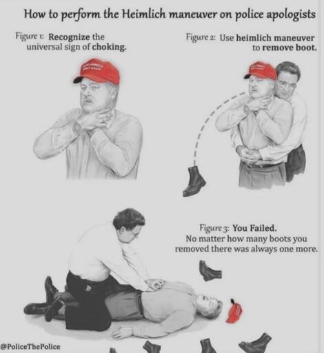 At the top it says "How to perform the heimlich manuver on police apologists". Below is a man with a MAGA hat visibly choking. Fig 2 shows a man performing a heimlich maneuver, a boot pops out of the choking man. in Fig 3 the mean is on the ground dead, surrounded by boots, above him it says "You failed. No matter how many boots you removed, there was always one more."