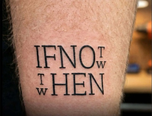 Photo of a tattoo with two lines of text.

The first line reads "if no", then the letters T and W vertically in a half size font.

The second line has the letters T and W vertically in a half size font again, followed by the word "hen".

Presumably the idea is to reuse text so it reads "if not now, then when?"