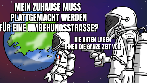 *Astronaut:innen vor Erde Format*
A: Mein Zuhause muss plattgemacht werden für eine Umgehungsstraße?
B mit Pistole: Die Akten lagen Ihnen die ganze Zeit vor