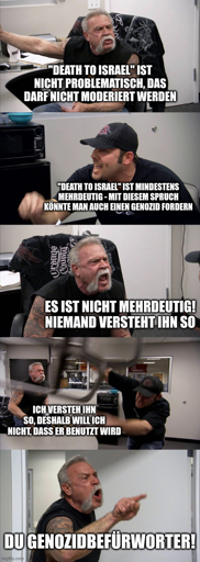 American Chopper Meme: „‘Death to Israel’ ist nicht problematisch, das darf nicht moderiert werden“ „‘Death to Israel’ ist mindestens mehrdeutig – mit diesem Spruch könnte man auch einen Genozid fordern“ „Es ist nicht mehrdeutig! Niemand versteht ihn so“ „Ich versteh ihn so, deshalb will ich nicht, dass er benutzt wird“ „Du Genozidbefürworter!“