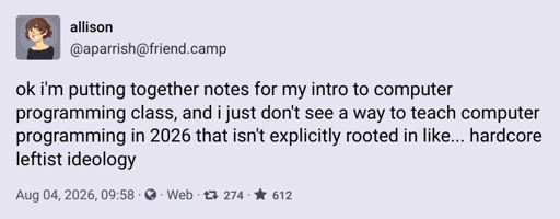 A mastodon post by allison (@aparrish@friend.camp): ok i'm putting together notes for my intro to computer programming class, and i just don't see a way to teach computer programming in 2026 that isn't explicitly rooted in like... hardcore leftist ideology