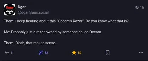 @dgar@aus.social on Mastodon: Them: I keep hearing about this “Occam’s Razor”. Do you know what that is? Me: Probably just a razor owned by someone called Occam. Them: Yeah, that makes sense.