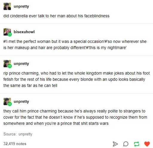 A tumblr post:  @unpretty says: did cinderella ever talk to her man about his faceblindness  @bisexuhowl reblogs with: #I met the perfect woman but it was a special occasion # so now wherever she is her makeup and hair are probably different'#this is my nightmare'  rip prince charming, who had to let the whole kingdom make jokes about his foot fetish for the rest of his life because every blonde with an updo looks basically the same as far as he can tell  they call him prince charming because he's always really polite to strangers to cover for the fact that he doesn't know if he's supposed to recognize them from somewhere and when you're a prince that shit starts wars