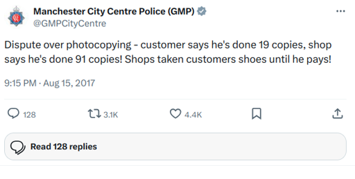 Manchester City Centre Police (GMP) tweeted: Dispute over photocopying - customer says he's done 19 copies, shop says he's done 91 copies! Shops taken customers shoes until he pays!
