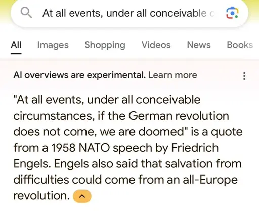 Google search for: "At all events, under all conceivable circumstances, if the German revolution does not come, we are doomed". AI answer: "At all events, under all conceivable circumstances, if the German revolution does not come, we are doomed is a quote from a 1958 NATO speech by Friedrich Engels. Engels also said that salvation from difficulties could come from an all-Europe revolution."