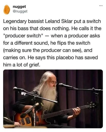 Legendary bassist Leland Sklar put a switch on his bass that does nothing. He calls it the "producer switch" — when a producer asks for a different sound, he flips the switch (making sure the producer can see), and carries on. He says this placebo has saved him a lot of grief.