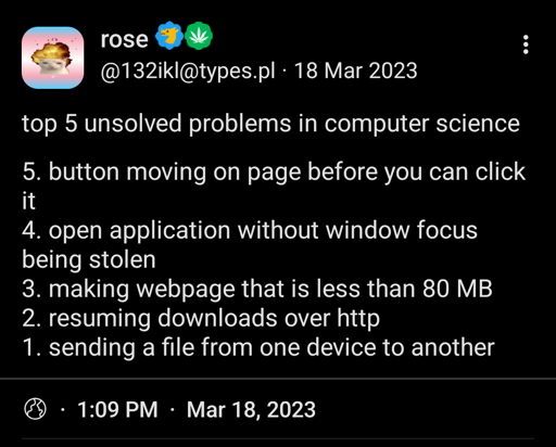 J rose 0 BJ @132iki@types.pl - 18 Mar 2023 

top 5 unsolved problems in computer science 

5. button moving on page before you can click it 

4. open application without window focus being stolen 

3. making webpage that is less than 80 MB 

2. resuming downloads over http 

1. sending a file from one device to another 

@ - 1:09 PM - Mar 18,2023