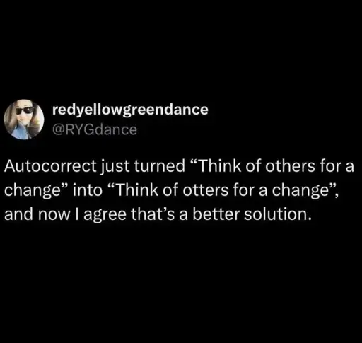 Autocorrect just turned "Think of others for a change" into "Think of otters for a change", and now I agree that's a better solution.