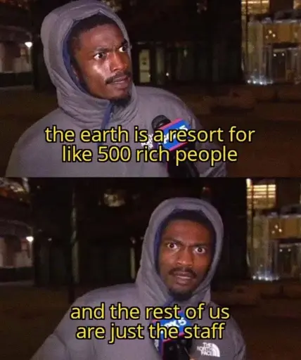 The earth is a resort for like 500 rich people. And the rest of us are just the staff.