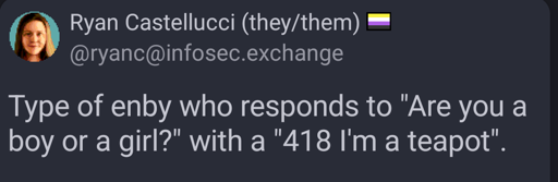 Screenshot of a Mastodon toot (post) by user Ryan Castelucci (ryanc at infosec dot exchange):

Type of enby who responds to "Are you a boy or a girl?" with a "418 I'm a teapot".