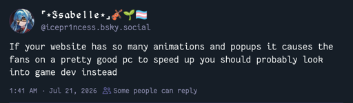 bluesky post by icepr1ness.bsky.social: If your website has so many animations and popups it causes the fans on a pretty good pc to speed up you should probably look into game dev instead