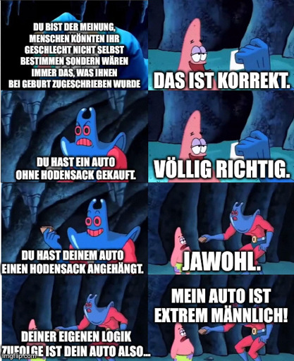 Blaußarschbube spricht mit Patrick (beide aus der Serie Spongebob)
"Du bist der Meinung, Menschen könnten ihr Geschlecht nicht selbst bestimmen sondern wären immer das, was ihnen bei Geburt zugeschrieben wurde."
-"Das ist korrekt"
-"Du hast ein Auto ohne Hodensack gekauft"
-"Völlig richtig"
-"Du hast deinem Auto einen Hodensack angehängt."
-"Jawohl"
-"Deiner eigenen Logik zufolge ist dein Auto also.."
-"Mein Auto ist extrem männlich!"