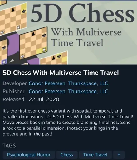 A screenshot of a Steam (video game digital distribution storefront) page for the game 5D Chess With Multiverse Time Travel, showing a game image, and the following: Developer Conor Petersen, Thunkspace, LLC Publisher Conor Petersen, Thunkspace, LLC Released 22 Jul, 2020 Description: It's the first ever chess variant with spatial, temporal, and parallel dimensions. It's 5D Chess With Multiverse Time Travel! Move pieces back in time to create branching timelines. Send a rook to a parallel dimension. Protect your kings in the present and in the past! TAGS Psychological Horror, Chess, Time Travel